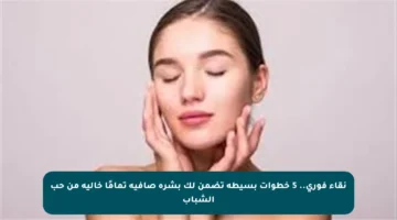 نقاء فوري.. 5 خطوات بسيطة تضمن لك بشرة صافية تمامًا خالية من حب الشباب